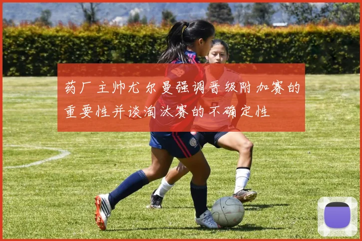 药厂主帅尤尔曼强调晋级附加赛的重要性并谈淘汰赛的不确定性