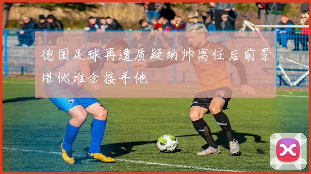 德国足球再遭质疑纳帅离任后前景堪忧谁会接手他