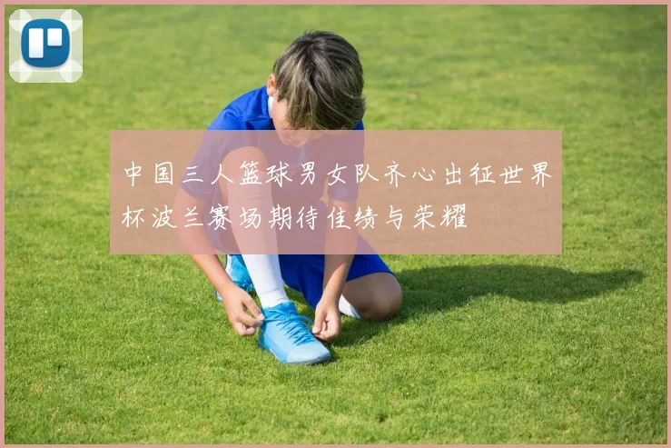 中国三人篮球男女队齐心出征世界杯波兰赛场期待佳绩与荣耀