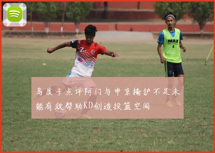 乌度卡点评阿门与申京掩护不足未能有效帮助KD创造投篮空间