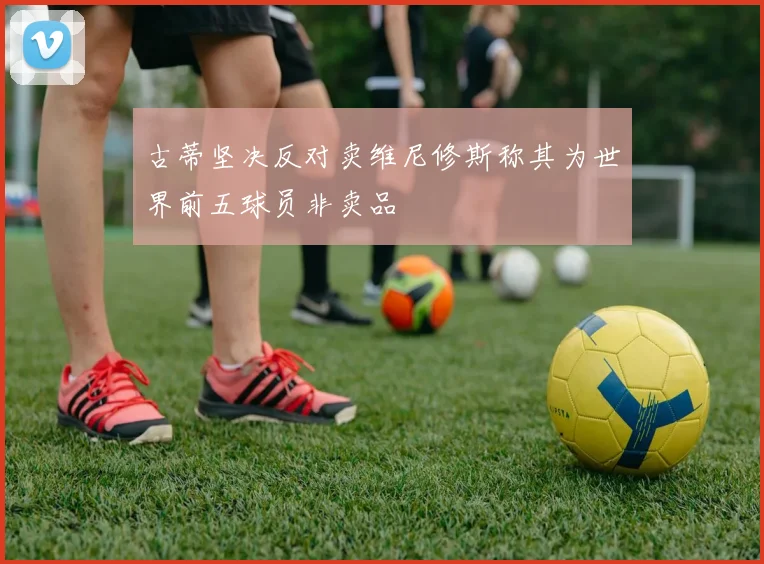 古蒂坚决反对卖维尼修斯称其为世界前五球员非卖品