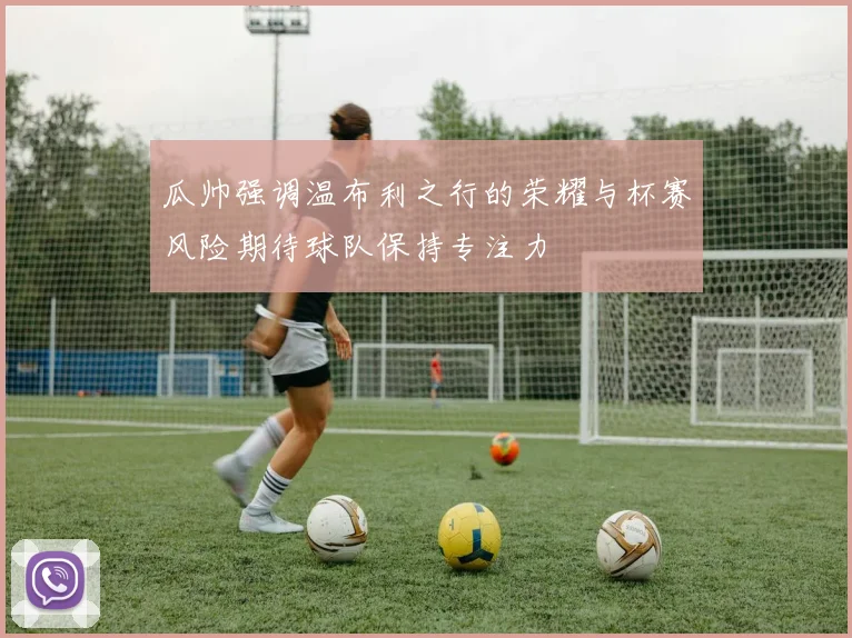 瓜帅强调温布利之行的荣耀与杯赛风险期待球队保持专注力