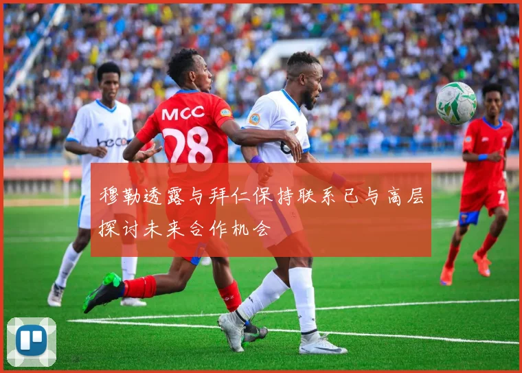 穆勒透露与拜仁保持联系已与高层探讨未来合作机会
