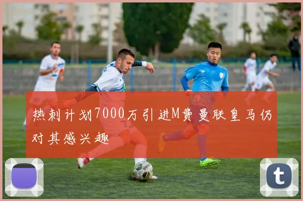 热刺计划7000万引进M费曼联皇马仍对其感兴趣