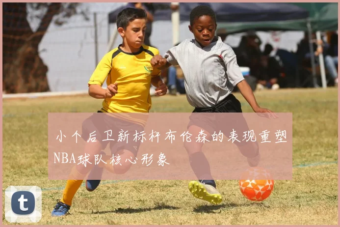 小个后卫新标杆布伦森的表现重塑NBA球队核心形象