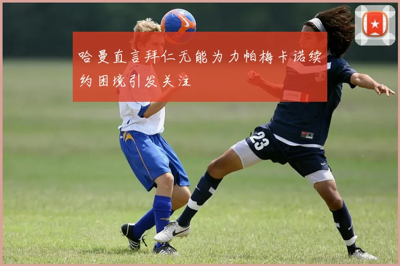 哈曼直言拜仁无能为力帕梅卡诺续约困境引发关注