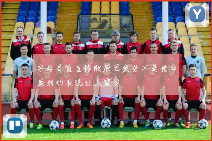 字母哥直言惨败原因疲劳不是借口康利的表现让人震惊