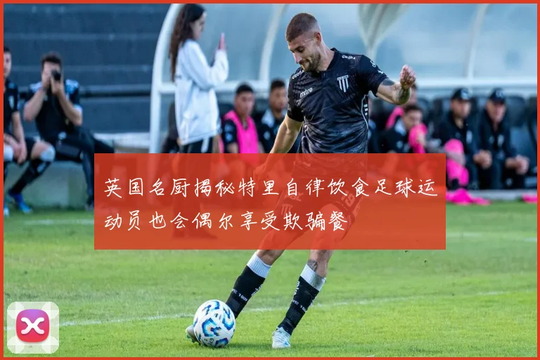 英国名厨揭秘特里自律饮食足球运动员也会偶尔享受欺骗餐