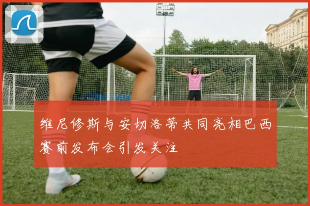维尼修斯与安切洛蒂共同亮相巴西赛前发布会引发关注