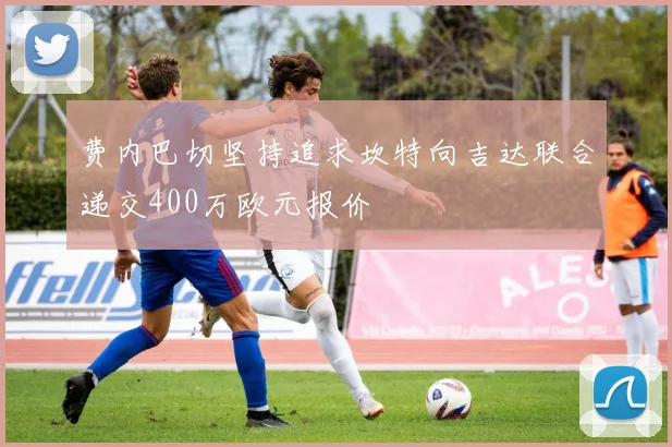 费内巴切坚持追求坎特向吉达联合递交400万欧元报价