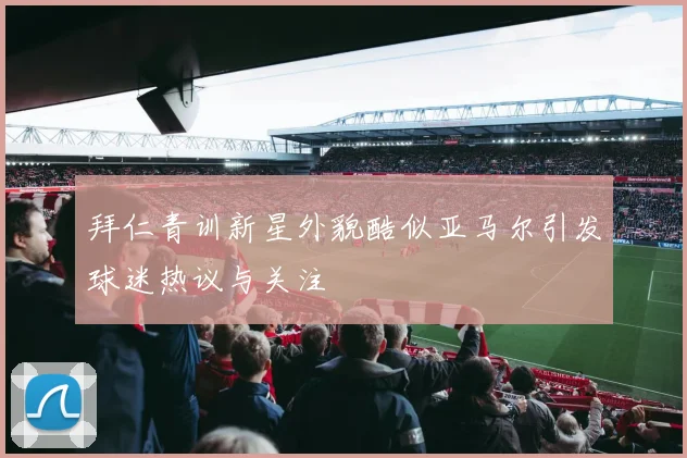 拜仁青训新星外貌酷似亚马尔引发球迷热议与关注
