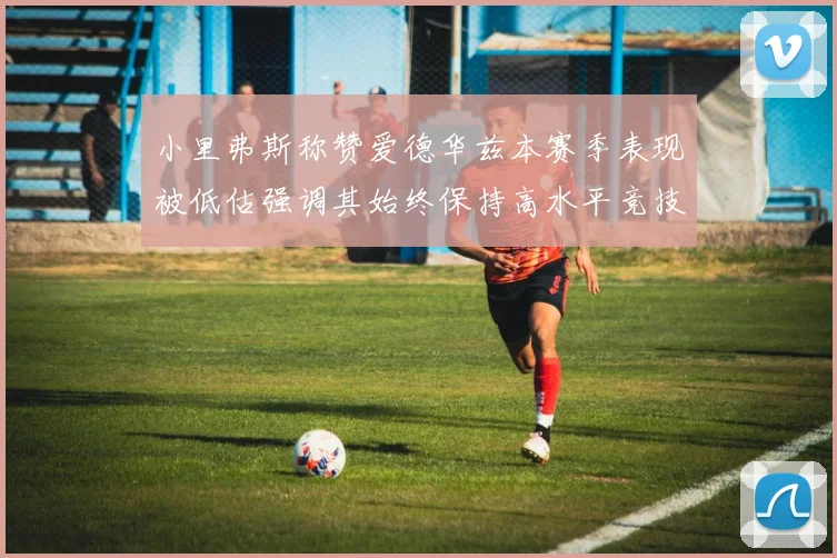 小里弗斯称赞爱德华兹本赛季表现被低估强调其始终保持高水平竞技状态