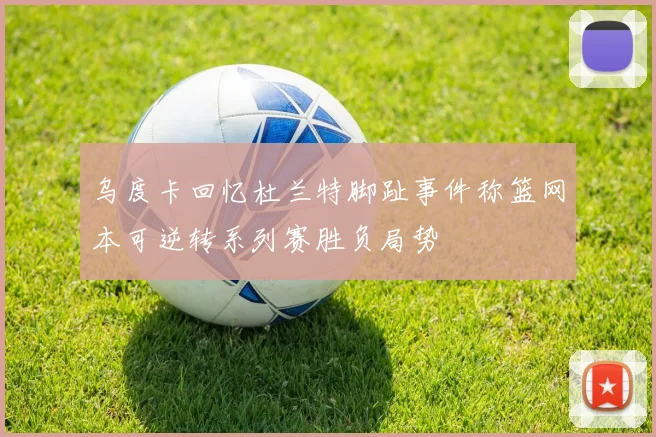 乌度卡回忆杜兰特脚趾事件称篮网本可逆转系列赛胜负局势