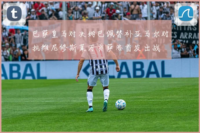 巴萨皇马对决姆巴佩替补亚马尔对抗维尼修斯莱万贡萨洛首发出战